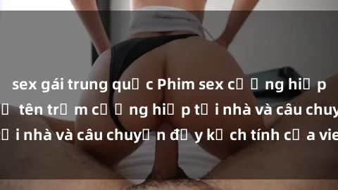 sex gái trung quốc Phim sex cưỡng hiếp vietsub: Nữ sinh bị tên trộm cưỡng hiếp tại nhà và câu chuyện đầy kịch tính của vietsub