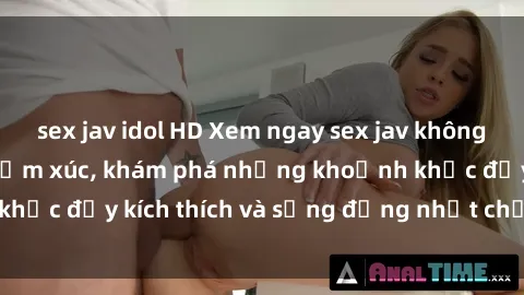 sex jav idol HD Xem ngay sex jav không che để thỏa mãn cảm xúc, khám phá những khoảnh khắc đầy kích thích và sống động nhất chỉ trong click!
