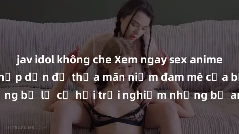 jav idol không che Xem ngay sex anime vietsub cực hot và hấp dẫn để thỏa mãn niềm đam mê của bạn! Đừng bỏ lỡ cơ hội trải nghiệm những bộ anime đỉnh cao chỉ có tại đây!