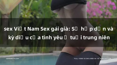 sex Việt Nam Sex gái già: Sự hấp dẫn và kỳ diệu của tình yêu ở tuổi trung niên