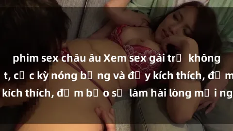 phim sex châu âu Xem sex gái trẻ không che hấp dẫn nhất, cực kỳ nóng bỏng và đầy kích thích, đảm bảo sẽ làm hài lòng mọi người!