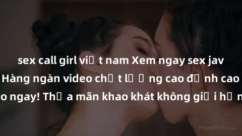 sex call girl việt nam Xem ngay sex jav full HD miễn phí - Hàng ngàn video chất lượng cao đỉnh cao chỉ cần click vào ngay! Thỏa mãn khao khát không giới hạn, đón chờ những trải nghiệm mới lạ!