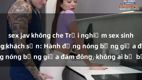 sex jav không che Trải nghiệm sex sinh viên sôi động trong khách sạn: Hành động nóng bỏng giữa đám đông, không ai bị bỏ lỡ