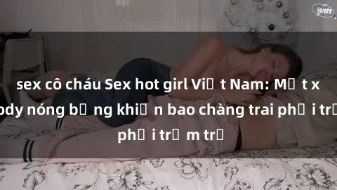 sex cô cháu Sex hot girl Việt Nam: Mặt xinh, body nóng bỏng khiến bao chàng trai phải trầm trồ
