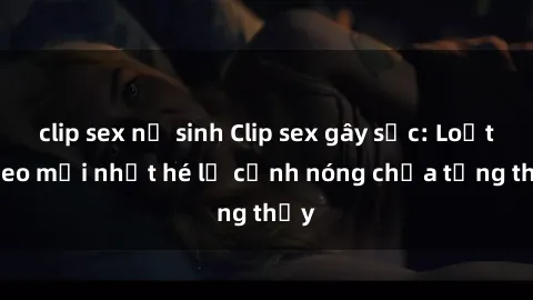 clip sex nữ sinh Clip sex gây sốc: Loạt video mới nhất hé lộ cảnh nóng chưa từng thấy