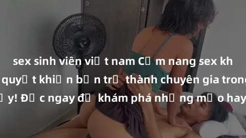sex sinh viên việt nam Cẩm nang sex không che: Những bí quyết khiến bạn trở thành chuyên gia trong chuyện ấy! Đọc ngay để khám phá những mẹo hay và bí quyết tình dục không che.