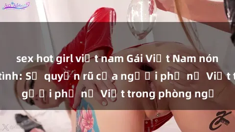sex hot girl việt nam Gái Việt Nam nóng bỏng khi làm tình: Sự quyến rũ của người phụ nữ Việt trong phòng ngủ