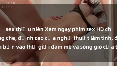 sex thiếu niên Xem ngay phim sex HD chất lượng cao không che, đỉnh cao của nghệ thuật làm tình, đưa bạn vào thế giới đam mê và sóng gió của tình yêu không giới hạn.