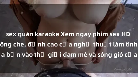 sex quán karaoke Xem ngay phim sex HD chất lượng cao không che, đỉnh cao của nghệ thuật làm tình, đưa bạn vào thế giới đam mê và sóng gió của tình yêu không giới hạn.