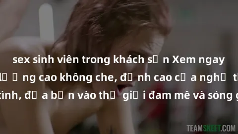 sex sinh viên trong khách sạn Xem ngay phim sex HD chất lượng cao không che, đỉnh cao của nghệ thuật làm tình, đưa bạn vào thế giới đam mê và sóng gió của tình yêu không giới hạn.