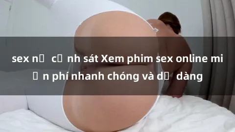sex nữ cảnh sát Xem phim sex online miễn phí nhanh chóng và dễ dàng
