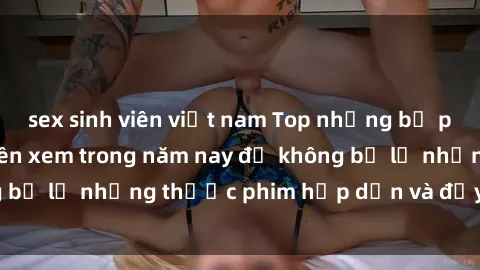 sex sinh viên việt nam Top những bộ phim sex hay nhất nên xem trong năm nay để không bỏ lỡ những thước phim hấp dẫn và đầy kịch tính.