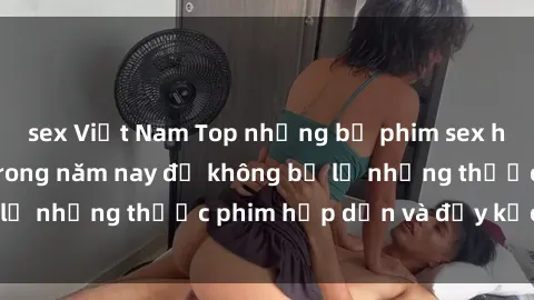 sex Việt Nam Top những bộ phim sex hay nhất nên xem trong năm nay để không bỏ lỡ những thước phim hấp dẫn và đầy kịch tính.