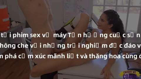 tải phim sex về máy Tận hưởng cuộc sống tình dục online không che với những trải nghiệm độc đáo và mới lạ. Khám phá cảm xúc mãnh liệt và thăng hoa cùng đối tác tại các trang web chuyên nghiệp.