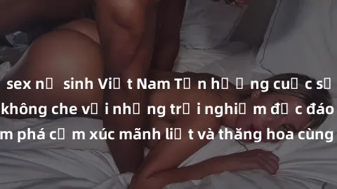 sex nữ sinh Việt Nam Tận hưởng cuộc sống tình dục online không che với những trải nghiệm độc đáo và mới lạ. Khám phá cảm xúc mãnh liệt và thăng hoa cùng đối tác tại các trang web chuyên nghiệp.