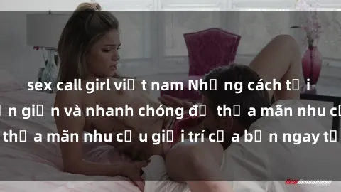 sex call girl việt nam Những cách tải phim sex về máy đơn giản và nhanh chóng để thỏa mãn nhu cầu giải trí của bạn ngay tại nhà