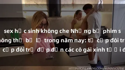 sex học sinh không che Những bộ phim sex JAV hot nhất không thể bỏ lỡ trong năm nay: từ cặp đôi trẻ đẹp đến các cô gái xinh tươi đầy sức hút.