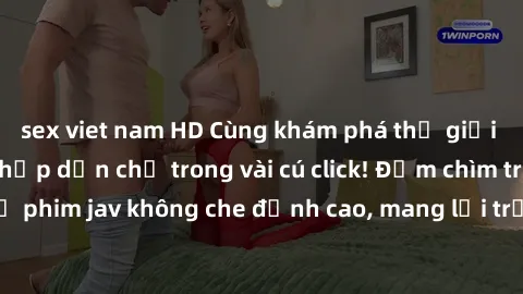 sex viet nam HD Cùng khám phá thế giới jav không che siêu hấp dẫn chỉ trong vài cú click! Đắm chìm trong những bộ phim jav không che đỉnh cao, mang lại trải nghiệm thú vị và đầy kích thích.