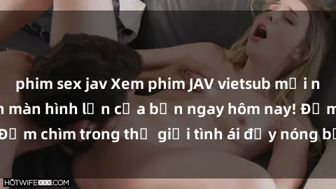 phim sex jav Xem phim JAV vietsub mới nhất và hấp dẫn trên màn hình lớn của bạn ngay hôm nay! Đắm chìm trong thế giới tình ái đầy nóng bỏng và kích thích.
