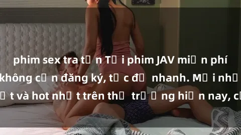 phim sex tra tấn Tải phim JAV miễn phí chất lượng cao, không cần đăng ký, tốc độ nhanh. Mới nhất và hot nhất trên thị trường hiện nay, cập nhật hàng ngày.