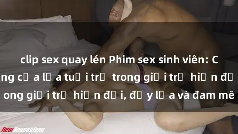 clip sex quay lén Phim sex sinh viên: Câu chuyện nóng bỏng của lứa tuổi trẻ trong giới trẻ hiện đại, đầy lửa và đam mê