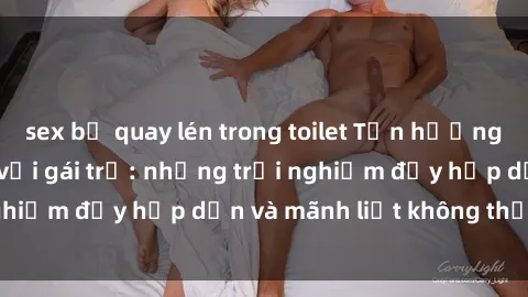 sex bị quay lén trong toilet Tận hưởng niềm vui của sex với gái trẻ: những trải nghiệm đầy hấp dẫn và mãnh liệt không thể bỏ lỡ