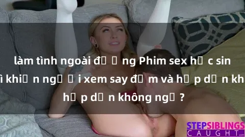 làm tình ngoài đường Phim sex học sinh: Điều gì khiến người xem say đắm và hấp dẫn không ngờ?