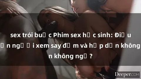 sex trói buộc Phim sex học sinh: Điều gì khiến người xem say đắm và hấp dẫn không ngờ?