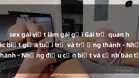 sex gái việt làm gái gọi Gái trẻ quan hệ: Mối quan hệ khác biệt giữa tuổi trẻ và trưởng thành - Những điều cần biết và cảnh báo từ chuyên gia