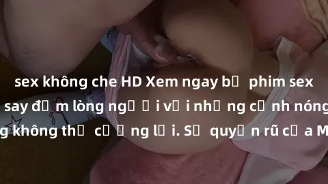 sex không che HD Xem ngay bộ phim sex milf hot nhất, làm say đắm lòng người với những cảnh nóng bỏng không thể cưỡng lại. Sự quyến rũ của MILF sẽ khiến bạn mãnh liệt!