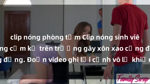 clip nóng phòng tắm Clip nóng sinh viên gây sốc: Hành động cấm kỵ trên trường gây xôn xao cộng đồng. Đoạn video ghi lại cảnh vô lễ khiến dư luận bức xúc.