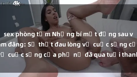 sex phòng tắm Những bí mật đằng sau vẻ ngoài gái già dâm đãng: Sự thật đau lòng về cuộc sống của phụ nữ đã qua tuổi thanh xuân
