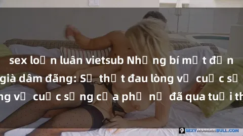 sex loạn luân vietsub Những bí mật đằng sau vẻ ngoài gái già dâm đãng: Sự thật đau lòng về cuộc sống của phụ nữ đã qua tuổi thanh xuân