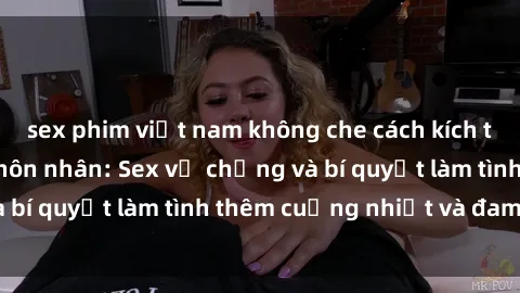 sex phim việt nam không che cách kích thích đam mê trong hôn nhân: Sex vợ chồng và bí quyết làm tình thêm cuồng nhiệt và đam mê