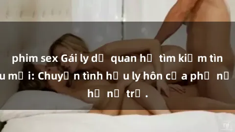 phim sex Gái ly dị quan hệ tìm kiếm tình yêu mới: Chuyện tình hậu ly hôn của phụ nữ trẻ.