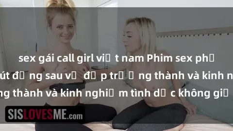 sex gái call girl việt nam Phim sex phụ nữ lớn tuổi: Sức hút đằng sau vẻ đẹp trưởng thành và kinh nghiệm tình dục không giới hạn