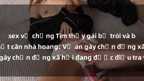sex vợ chồng Tìm thấy gái bị trói và bị hiếp dâm trong một căn nhà hoang: Vụ án gây chấn động xã hội đang được điều tra vào.
