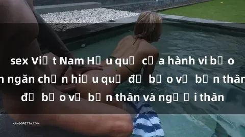 sex Việt Nam Hậu quả của hành vi bạo dâm sex và cách ngăn chặn hiệu quả để bảo vệ bản thân và người thân