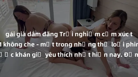 gái già dâm đãng Trải nghiệm cảm xúc thăng hoa với jav SM không che - một trong những thể loại phim người lớn được khán giả yêu thích nhất hiện nay. Đảm bảo đem lại sự hấp dẫn, kích thích tối đa cho n