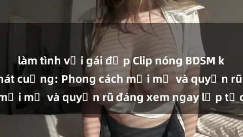 làm tình với gái đẹp Clip nóng BDSM khiến người xem phát cuồng: Phong cách mới mẻ và quyến rũ đáng xem ngay lập tức!