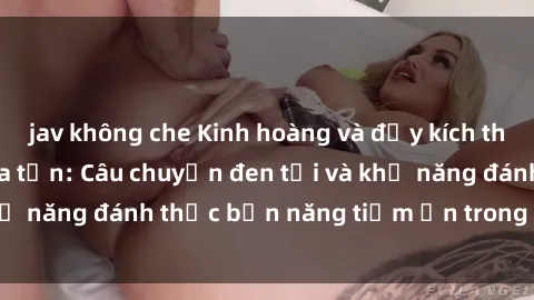 jav không che Kinh hoàng và đầy kích thích với phim sex tra tấn: Câu chuyện đen tối và khả năng đánh thức bản năng tiềm ẩn trong con người