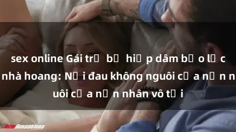 sex online Gái trẻ bị hiếp dâm bạo lực trong căn nhà hoang: Nỗi đau không nguôi của nạn nhân vô tội