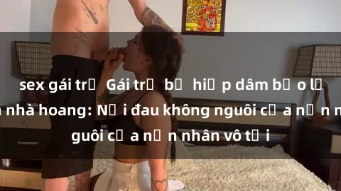 sex gái trẻ Gái trẻ bị hiếp dâm bạo lực trong căn nhà hoang: Nỗi đau không nguôi của nạn nhân vô tội