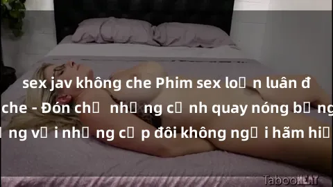 sex jav không che Phim sex loạn luân đầy kích thích không che - Đón chờ những cảnh quay nóng bỏng với những cặp đôi không ngại hãm hiếp gia đình trong lòng