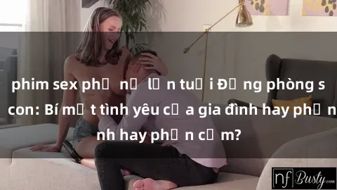 phim sex phụ nữ lớn tuổi Động phòng sex mẹ con: Bí mật tình yêu của gia đình hay phản cảm?
