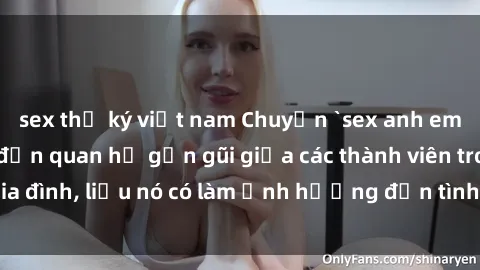 sex thư ký việt nam Chuyện `sex anh em ruột` - Đề cập đến quan hệ gần gũi giữa các thành viên trong gia đình, liệu nó có làm ảnh hưởng đến tình cảm gia đình hay không?