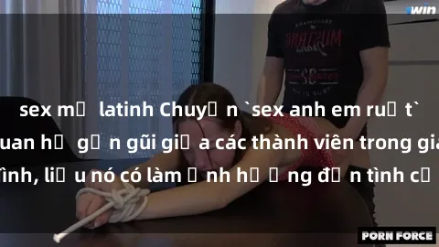sex mỹ latinh Chuyện `sex anh em ruột` - Đề cập đến quan hệ gần gũi giữa các thành viên trong gia đình, liệu nó có làm ảnh hưởng đến tình cảm gia đình hay không?