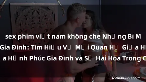 sex phim việt nam không che Những Bí Mật trong Tình Dục Gia Đình: Tìm Hiểu Về Mối Quan Hệ Giữa Hạnh Phúc Gia Đình và Sự Hài Hòa Trong Cuộc Sống Tình Dục