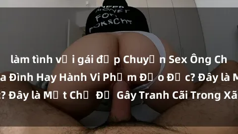 làm tình với gái đẹp Chuyện Sex Ông Cháu: Mối Quan Hệ Gia Đình Hay Hành Vi Phạm Đạo Đức? Đây là Một Chủ Đề Gây Tranh Cãi Trong Xã Hội Hiện Nay.