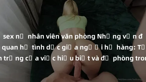 sex nữ nhân viên văn phòng Những vấn đề đáng quan tâm về quan hệ tình dục giữa người họ hàng: Tầm quan trọng của việc hiểu biết và đề phòng trong việc tiếp xúc trong gia đình.